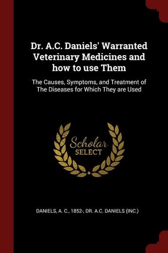 Dr. A. C. Daniels' Warranted Veterinary Medicines and How to Use Them The Causes, Symptoms, and Treatment of the Diseases for Which They Are Used