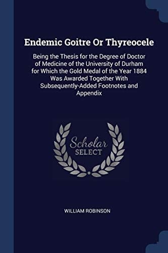 Endemic Goitre Or Thyreocele Being the Thesis for the Degree of Doctor of Medicine of the University of Durham for Which the Gold Medal of the Year 1884 Was Awarded Together With Subsequently-Added Footnotes and Appendix