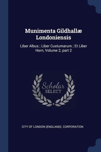 Munimenta Gildhallæ Londoniensis Liber Albus; Liber Custumarum; Et Liber Horn, Volume 2, Part 2