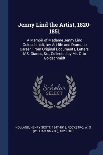 Jenny Lind the Artist, 1820-1851 A Memoir of Madame Jenny Lind Goldschmidt, Her Art-Life and Dramatic Career, from Original Documents, Letters, Ms. Diaries, &C. , Collected by Mr. Otto Goldschmidt
