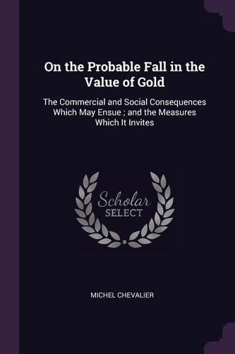 On the Probable Fall in the Value of Gold The Commercial and Social Consequences Which May Ensue; and the Measures Which It Invites
