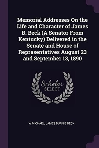 Memorial Addresses On the Life and Character of James B. Beck (A Senator From Kentucky) Delivered in the Senate and House of Representatives August 23 and September 13, 1890