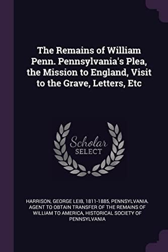 The Remains of William Penn. Pennsylvania's Plea, the Mission to England, Visit to the Grave, Letters, Etc