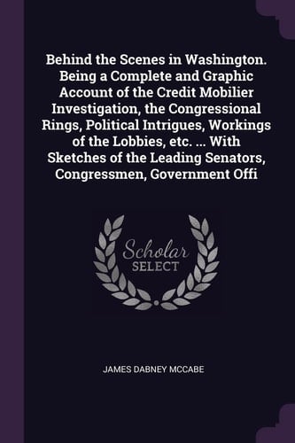 Behind the Scenes in Washington. Being a Complete and Graphic Account of the Credit Mobilier Investigation, the Congressional Rings, Political Intrigues, Workings of the Lobbies, Etc. ... With Sketches of the Leading Senators, Congressmen, Government Offi