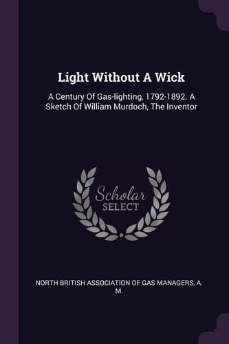 Light Without A Wick A Century Of Gas-lighting, 1792-1892. A Sketch Of William Murdoch, The Inventor