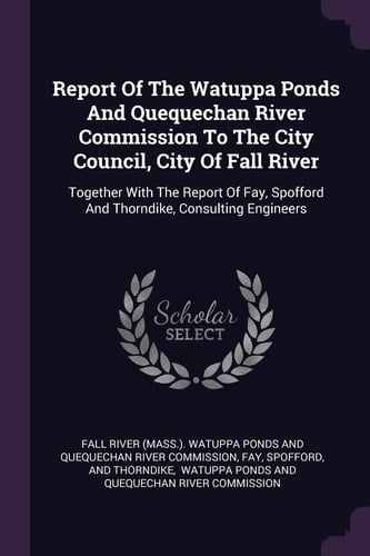 Report Of The Watuppa Ponds And Quequechan River Commission To The City Council, City Of Fall River Together With The Report Of Fay, Spofford And Thorndike, Consulting Engineers