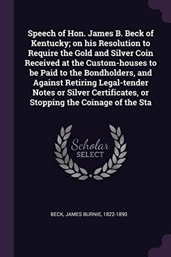 Speech of Hon. James B. Beck of Kentucky; on His Resolution to Require the Gold and Silver Coin Received at the Custom-Houses to Be Paid to the Bondholders, and Against Retiring Legal-Tender Notes Or Silver Certificates, Or Stopping the Coinage of the Sta