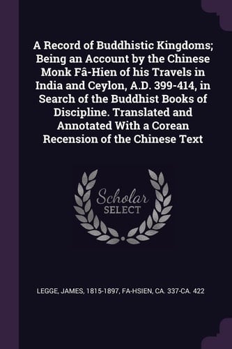A Record of Buddhistic Kingdoms; Being an Account by the Chinese Monk Fâ-Hien of His Travels in India and Ceylon, A.D. 399-414, in Search of the Buddhist Books of Discipline. Translated and Annotated With a Corean Recension of the Chinese Text