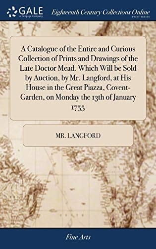 A Catalogue of the Entire and Curious Collection of Prints and Drawings of the Late Doctor Mead. Which Will Be Sold by Auction, by Mr. Langford, at His House in the Great Piazza, Covent-Garden, on Monday the 13th of January 1755