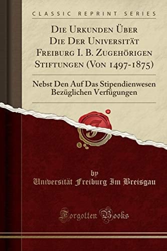 Die Urkunden Über Die Der Universität Freiburg I. B. Zugehörigen Stiftungen (Von 1497-1875) Nebst Den Auf Das Stipendienwesen Bezüglichen Verfügungen (Classic Reprint)