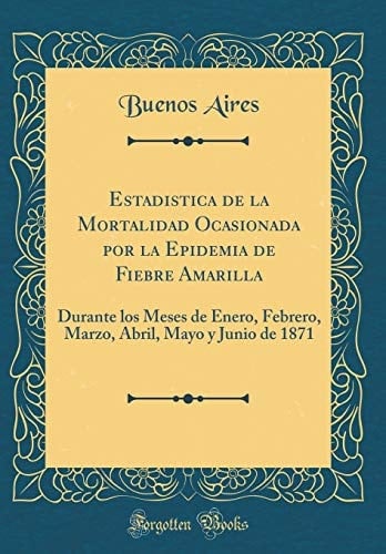 Estadistica de la Mortalidad Ocasionada Por La Epidemia de Fiebre Amarilla Durante Los Meses de Enero, Febrero, Marzo, Abril, Mayo Y Junio de 1871 (Classic Reprint)
