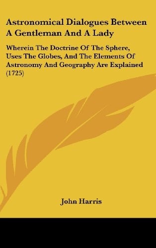 Astronomical Dialogues Between a Gentleman and a Lady Wherein the Doctrine of the Sphere, Uses the Globes, and the Elements of Astronomy and Geograph