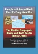 Complete Guide to World War II's Forgotten War The Aleutian Campaign in Alaska and North Pacific Against Japan - Kiska, Attu, Komandorski Islands, Operation Landcrab, Cold Weather Fighting, Navy