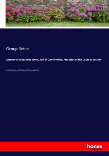 Memoir of Alexander Seton, Earl of Dunfermline, President of the Court of Session And Chancellor of Scotland. With an Appendix