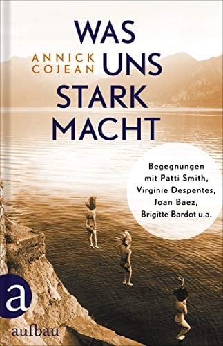 Was uns stark macht Begegnungen mit Patti Smith, Virginie Despentes, Joan Baez, Brigitte Bardot u.a