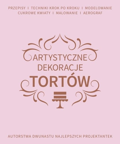 Artystyczne dekoracje tortów przepisy, techniki krok po kroku, modelowanie, cukrowe kwiaty, malowanie, aerograf : autorstwa dwunastu najlepszych projektantek