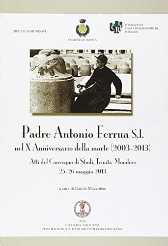 Padre Antonio Ferrua S.I. nel X anniversario della morte (2003-2013) atti del convegno di studi, Trinità-Mondovì, 25-26 maggio 2013