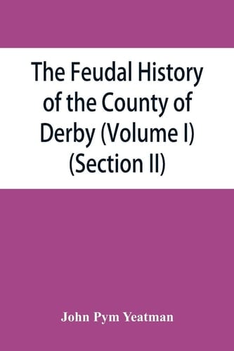 The Feudal History of the County of Derby; (chiefly During the 11th, 12th, and 13th Centuries) (Volume I) (Section II)