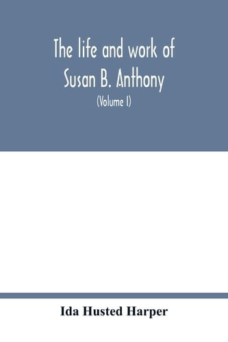 The Life and Work of Susan B. Anthony; Including Public Addresses, Her Own Letters and Many from Her Contemporaries During Fifty Years (Volume I)