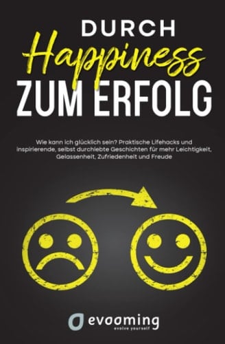 Durch Happiness zum Erfolg - wie kann ich glücklich sein? Praktische Lifehacks und inspirierende, selbst durchlebte Geschichten für mehr Leichtigkeit, Gelassenheit, Zufriedenheit und Freude
