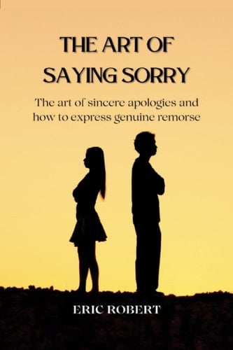 THE ART OF SAYING SORRY: The art of sincere apologies and How to express genuine remorse