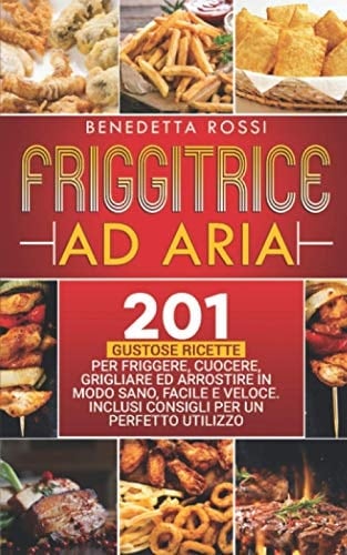 Friggitrice Ad Aria 201 Gustose Ricette per Frigge, Cuocere, Grigliare Ed Arrostire in Modo Sano, Facile e Veloce. Inclusi Consigli per un Perfetto Utilizzo