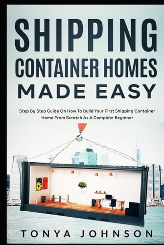 Shipping Container Homes Made Easy: Step By Step Guide On How To Build Your First Shipping Container Home From Scratch As A Complete Beginner