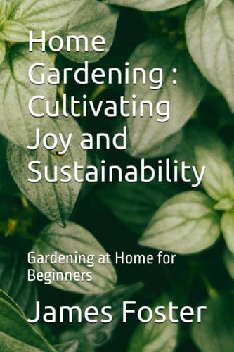 Home Gardening : Cultivating Joy and Sustainability: Gardening at Home for Beginners