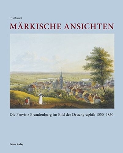 M arkische Ansichten: die Provinz Brandenburg im Bild der Druckgraphik 1550 - 1850