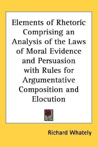 Elements of Rhetoric Comprising an Analysis of the Laws of Moral Evidence and Persuasion with Rules for Argumentative Composition and Elocution
