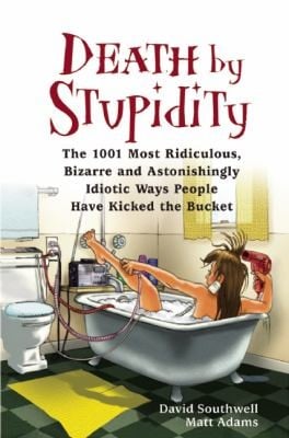 Death By Stupidity The 1001 Most Ridiculous Bizarre And Astonishingly Idiotic Ways People Have Kicked The Bucket