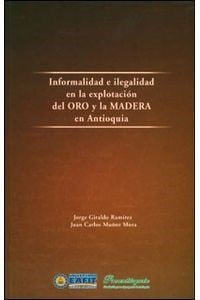 Informalidad e ilegalidad en la explotación del oro y la madera en Antioquia - 1. ed.