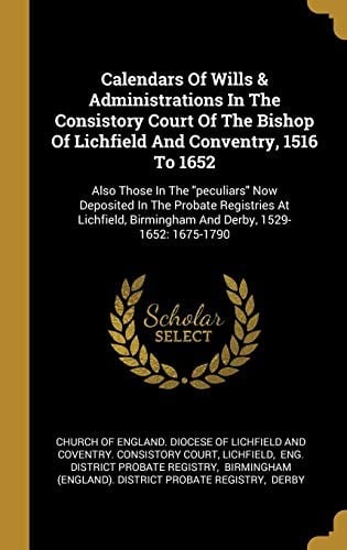 Calendars Of Wills & Administrations In The Consistory Court Of The Bishop Of Lichfield And Conventry, 1516 To 1652: Also Those In The "peculiars" Now ... Birmingham And Derby, 1529-1652: 1675-1790
