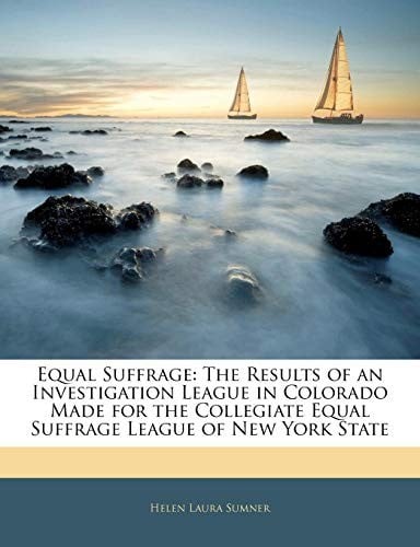Equal Suffrage: The Results of an Investigation League in Colorado Made for the Collegiate Equal Suffrage League of New York State