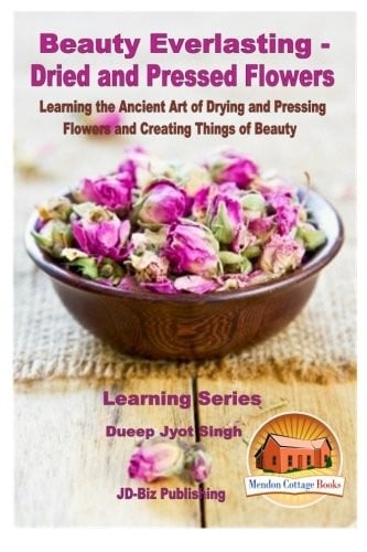 Beauty Everlasting - Dried and Pressed Flowers - Learning the Ancient Art of Drying and Pressing Flowers and Creating Things of Beauty