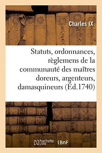 Statuts, Ordonnances Et Règlemens de la Communauté Des Maîtres Doreurs, Argenteurs, Damasquineurs Ciseleurs Et Enjoliveurs Sur Fer, Fonte, Cuivre Et Laiton, de Cette Ville de Paris