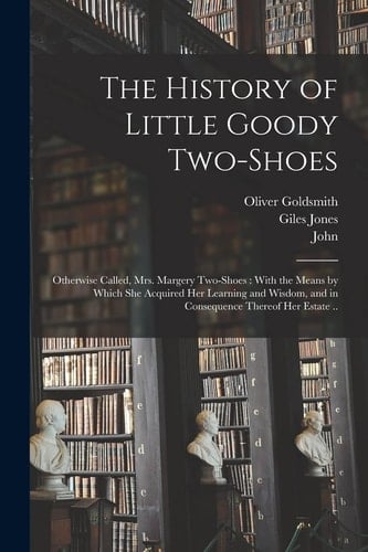 The History of Little Goody Two-Shoes Otherwise Called, Mrs. Margery Two-Shoes: With the Means by Which She Acquired Her Learning and Wisdom, and in Consequence Thereof Her Estate ..