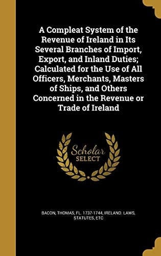 A Compleat System of the Revenue of Ireland in Its Several Branches of Import, Export, and Inland Duties; Calculated for the Use of All Officers, Merchants, Masters of Ships, and Others Concerned in the Revenue Or Trade of Ireland