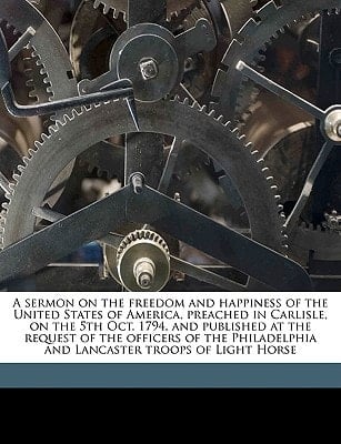 A sermon on the freedom and happiness of the United States of America, preached in Carlisle, on the 5th Oct. 1794, and published at the request of the ... and Lancaster troops of Light Horse