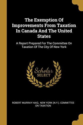 The Exemption Of Improvements From Taxation In Canada And The United States A Report Prepared For The Committee On Taxation Of The City Of New York
