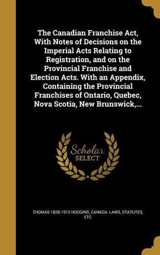 The Canadian Franchise Act, With Notes of Decisions on the Imperial Acts Relating to Registration, and on the Provincial Franchise and Election Acts. With an Appendix, Containing the Provincial Franchises of Ontario, Quebec, Nova Scotia, New Brunswick, ...
