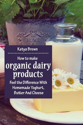 How to Make Organic Dairy Products Feel the Difference with Homemade Yoghurt, Butter and Different Kinds of Cheese