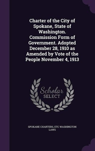 Charter of the City of Spokane, State of Washington. Commission Form of Government. Adopted December 28, 1910 As Amended by Vote of the People November 4 1913