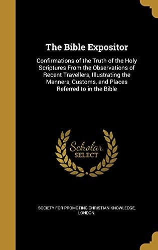 The Bible Expositor Confirmations of the Truth of the Holy Scriptures From the Observations of Recent Travellers, Illustrating the Manners, Customs, and Places Referred to in the Bible