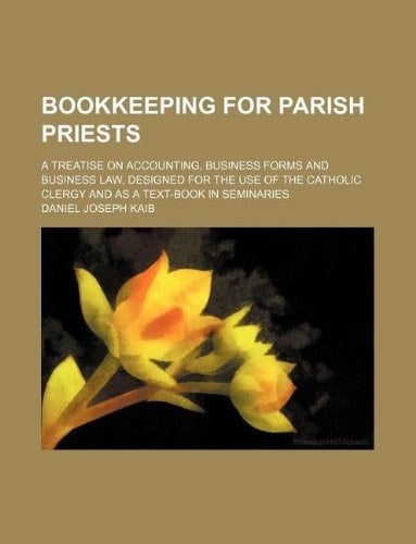 Bookkeeping for Parish Priests; A Treatise on Accounting, Business Forms and Business Law, Designed for the Use of the Catholic Clergy and as a Text-Book in Seminaries
