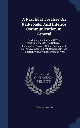 A Practical Treatise on Rail-Roads, and Interior Communication in General Containing an Account of the Performances of the Different Locomotive Engines at and Subsequent to the Liverpool Contest, Upwards of Two Hundred and Sixty Experiments: With