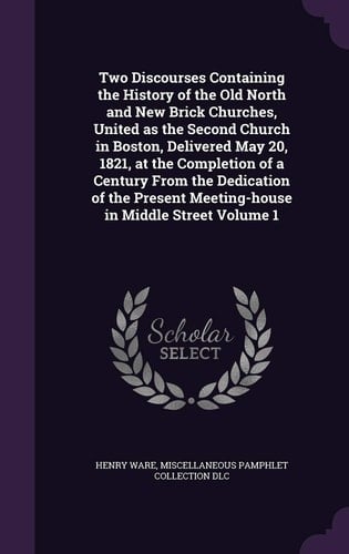 Two Discourses Containing the History of the Old North and New Brick Churches, United As the Second Church in Boston, Delivered May 20, 1821, at the Completion of a Century from the Dedication of the Present Meeting-House in Middle Street Volume 1