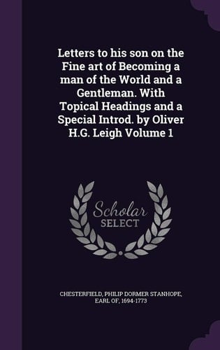 Letters to His Son on the Fine Art of Becoming a Man of the World and a Gentleman. with Topical Headings and a Special Introd. by Oliver H. G. Leigh Volume 1