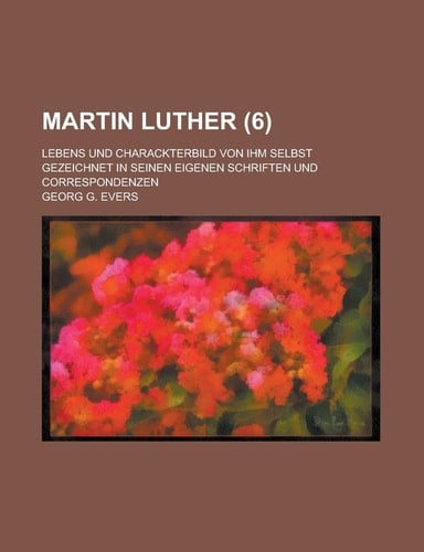 Martin Luther; Lebens Und Charackterbild Von Ihm Selbst Gezeichnet in Seinen Eigenen Schriften Und Correspondenzen (6 )