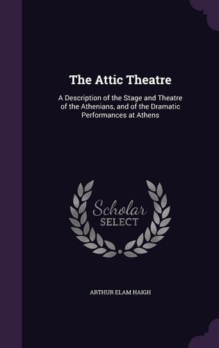 The Attic Theatre A Description of the Stage and Theatre of the Athenians, and of the Dramatic Performances at Athens